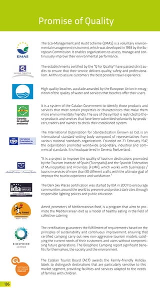 136
The Eco-Management and Audit Scheme (EMAS) is a voluntary environ-
mental management instrument, which was developed in 1993 by the Eu-
ropean Commission. It enables organizations to assess, manage and con-
tinuously improve their environmental performance.
The establishments certified by the “Q for Quality” have passed strict au-
dits to ensure that their service delivers quality, safety and professiona-
lism. All this to assure customers the best possible travel experience.
It is a system of the Catalan Government to identify those products and
services that meet certain properties or characteristics that make them
more environmentally friendly. The use of the symbol is restricted to tho-
se products and services that have been submitted voluntarily by produ-
cers, traders and owners to check their established system.
The International Organization for Standardization (known as ISO, is an
international standard-setting body composed of representatives from
various national standards organizations. Founded on 23 February 1947,
the organization promotes worldwide proprietary, industrial and com-
mercial standards. It is headquartered in Geneva, Switzerland.
High quality beaches, accolade awarded by the European Union in recog-
nition of the quality of water and services that beaches offer their users.
“It is a project to improve the quality of tourism destinations promoted
by the Tourism Institute of Spain (Turespaña) and the Spanish Federation
of Municipalities and Provinces (FEMP), which works with businesses /
tourism services of more than 30 different crafts, with the ultimate goal of
improve the tourist experience and satisfaction.”
The Dark Sky Places certification was started by IDA in 2001 to encourage
communities around the world to preserve and protect dark sites through
responsible lighting polices and public education.
Amed, promoters of Mediterranean food, is a program that aims to pro-
mote the Mediterranean diet as a model of healthy eating in the field of
collective catering
The certification guarantees the fulfillment of requirements based on the
principles of sustainability and continuous improvement, ensuring that
certified camping carry out new non-aggressive tourism models, satisf-
ying the current needs of their customers and users without compromi-
sing future generations. The Biosphere Camping report significant bene-
fits for themselves, the society and the environment.
Promise of Quality
The Catalan Tourist Board (ACT) awards the Family-friendly Holiday
labels to distinguish destinations that are particularly sensitive to this
market segment, providing facilities and services adapted to the needs
of families with children.
 
