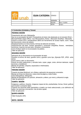 GUIA CATEDRA                CÓDIGO


                                                             VERSIÓN      2
                                                             FECHA        Ene. 11 2010
                                                             HOJA         4 de 5



5. Contenidos (Unidades y Temas)
PRIMERA SESIÓN
Presentación del curso, Bibliografía.
Que es un procesador de texto. Procesadores de texto más destacado en el mercado (Word –
Microsoft Writer (Open Office) - Sun Microsystems, Works – Microsoft, WordPad – Microsoft).
Entorno al Word 2010, características (Barra de herramienta de acceso rápido, zoom, vistas
del documento y barra de estado).
Desplazamientos en el documento y formas de selección de textos.
Autocorrección del texto, revisión gramatical y corrección ortográfica. Buscar, reemplazar,
sinónimos, inserción de auto texto, símbolos y comentarios.
Como finalizar sesión en el procesador de palabra.
Taller de aplicación.
SEGUNDA SESIÓN
Aplicación de un documento en el procesador de texto
Guardar el archivo de texto, guardar como y guardar como tipo. (Ejemplo PDF, JPEG entre
otros).
Como cerrar y abrir un documento.
Edición de texto (seleccionar y cancelar texto, copiar, pegar, cortar, eliminar deshacer, repetir
acciones y restablecer)
Manejo de párrafos, sangrías, espaciados e interlineados.
Taller de aplicación.
TERCERA SESIÓN
Creación de listas Multinivel, con viñetas y aplicación de esquemas numerados.
Manejo de fichas de referencia, notas al pie de página y notas finales.
Citas bibliográficas, bibliografía.
Manejo de tabuladores con posición, alineación y relleno, por menú y utilizando la regla.
Taller de aplicación
CUARTA SESIÓN
Imágenes y gráficos. (Insertar, imágenes mapas de bits, prediseñadas, formas, Smart, gráficos
para ilustrar y comparar datos.
Creación de columnas estilo periodístico o boletín con texto seleccionado y con definición de
saltos de columnas y de sección. Uso de letra capital.
Taller de aplicación
QUINTA SESIÓN
Taller Evaluativo 50%

SEXTA SESIÓN
 