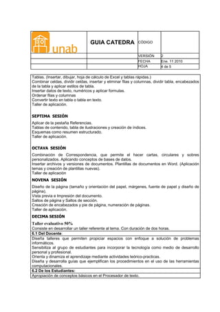 GUIA CATEDRA                CÓDIGO


                                                             VERSIÓN      2
                                                             FECHA        Ene. 11 2010
                                                             HOJA         4 de 5

Tablas. (Insertar, dibujar, hoja de cálculo de Excel y tablas rápidas.)
Combinar celdas, dividir celdas, insertar y eliminar filas y columnas, dividir tabla, encabezados
de la tabla y aplicar estilos de tabla.
Insertar datos de texto, numéricos y aplicar formulas.
Ordenar filas y columnas
Convertir texto en tabla o tabla en texto.
Taller de aplicación.

SEPTIMA SESIÓN
Aplicar de la pestaña Referencias.
Tablas de contenido, tabla de ilustraciones y creación de índices.
Esquemas como resumen estructurado.
Taller de aplicación.

OCTAVA SESIÓN
Combinación de Correspondencia, que permite el hacer cartas, circulares y sobres
personalizados. Aplicando conceptos de bases de datos.
Insertar archivos y versiones de documentos. Plantillas de documentos en Word. (Aplicación
temas y creación de plantillas nuevas).
Taller de aplicación
NOVENA SESIÓN
Diseño de la página (tamaño y orientación del papel, márgenes, fuente de papel y diseño de
página),
Vista previa e Impresión del documento.
Saltos de página y Saltos de sección.
Creación de encabezados y pie de página, numeración de páginas.
Taller de aplicación.
DECIMA SESIÓN
Taller evaluativo 50%
Consiste en desarrollar un taller referente al tema. Con duración de dos horas.
6.1 Del Docente:
Diseña talleres que permiten propiciar espacios con enfoque a solución de problemas
informáticos.
Sensibiliza al grupo de estudiantes para incorporar la tecnología como medio de desarrollo
personal y profesional.
Orienta y dinamiza el aprendizaje mediante actividades teórico-practicas.
Diseña y desarrolla guías que ejemplifican los procedimientos en el uso de las herramientas
computacionales.
6.2 De los Estudiantes:
Apropiación de conceptos básicos en el Procesador de texto.
 
