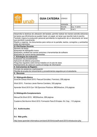 GUIA CATEDRA                CÓDIGO


                                                             VERSIÓN      2
                                                             FECHA        Ene. 11 2010
                                                             HOJA         4 de 5

Desarrolla la destreza de utilización del teclado, permite realizar de manera sencilla ediciones
de textos que difícilmente se pueden hacer, en papel, sin tener que rescribir todo lo escrito.
También mejora la producción personal permitiendo la duplicación de un documento sin tener
que escribirlo nuevamente.
Diseña y organiza los documentos para verlos en la pantalla, leerlos, corregirlos y cambiarlos
antes de imprimirlos.
6.3 Del Equipo Docente:
Revisión de textos
Búsqueda de bibliografía nueva
Búsqueda y análisis de nuevas versiones o herramientas de software
Búsqueda de nuevos temas pertinentes
7. Estrategias de evaluación
Evaluación de procedimientos
Aplicación de talleres propuestos
Preguntas regulares sobre temas tratados en el aula de clase
Planteamiento de casos en cuanto al manejo de información
8. Instrumentos de Registro
Formato de asistencia y participación
Plantilla de prueba de conocimiento y procedimientos seguidos por el estudiante.
9. Recursos

9.1 Bibliografía Básica
Guía De Campo Word 2010. Pascual González, Francisco, 208 páginas

Word 2010. Francisco Javier Ramos Carretero, 320 páginas

Aprender Word 2010 Con 100 Ejercicios Prácticos. MEDIAactive, 216 páginas


9.2 Bibliografía Complementaria

Manual De Word 2010, MEDIAactive, 288 páginas

Cuaderno Del Alumno Word 2010. Formación Para El Empleo. Ed. Cep , 110 páginas



9.3. Audiovisuales



9.4. Web grafía.

http://www.aprender-informatica.com/word-2010/microsoft-word-2010-introduccion.php
 