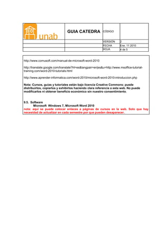 GUIA CATEDRA              CÓDIGO


                                                           VERSIÓN      2
                                                           FECHA        Ene. 11 2010
                                                           HOJA         4 de 5



http://www.comusoft.com/manual-de-microsoft-word-2010

http://translate.google.com/translate?hl=es&langpair=en|es&u=http://www.msoffice-tutorial-
training.com/word-2010-tutorials.html

http://www.aprender-informatica.com/word-2010/microsoft-word-2010-introduccion.php

Nota: Cursos, guías y tutoriales están bajo licencia Creative Commons: puede
distribuirlos, copiarlos y exhibirlos haciendo clara referencia a esta web. No puede
modificarlos ni obtener beneficio económico sin nuestro consentimiento.


9.5. Software
       Microsoft Windows 7, Microsoft Word 2010
nota: aquí se puede colocar enlaces a páginas de cursos en la web. Solo que hay
necesidad de actualizar en cada semestre por que pueden desaparecer.
 