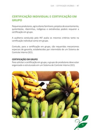 GUIA | CERTIFICAÇÃO ORGÂNICA | INT
11
CERTIFICAÇÃO INDIVIDUAL E CERTIFICAÇÃO EM
GRUPO
Pequenosprodutores,agricultoresfamiliares,projetosdeassentamento,
quilombolas, ribeirinhos, indígenas e extrativistas podem requerer a
certificação em grupo.
A auditoria conduzida pelo INT avalia os mesmos critérios tanto na
certificação individual como em grupo.
Contudo, para a certificação em grupo, são requeridos mecanismos
especiais de garantia, estabelecidos por intermédio de um Sistema de
Controle Interno (SCI).
CERTIFICAÇÃO EM GRUPO
Para solicitar a certificação em grupo, o grupo de produtores deve estar
organizado e estruturado em um Sistema de Controle Interno (SCI).
cartilha_v11-Folha de Rosto+ISBN_ARTEFINAL_180417_correcoes.indd 11 18/04/2017 17:45:47
 