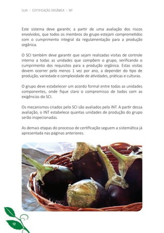 GUIA | CERTIFICAÇÃO ORGÂNICA | INT
12
Este sistema deve garantir, a partir de uma avaliação dos riscos
envolvidos, que todos os membros do grupo estejam comprometidos
com o cumprimento integral da regulamentação para a produção
orgânica.
O SCI também deve garantir que sejam realizadas visitas de controle
interno a todas as unidades que compõem o grupo, verificando o
cumprimento dos requisitos para a produção orgânica. Estas visitas
devem ocorrer pelo menos 1 vez por ano, a depender do tipo de
produção, variedade e complexidade de atividades, práticas e culturas.
O grupo deve estabelecer um acordo formal entre todas as unidades
componentes, onde fique claro o compromisso de todos com as
exigências do SCI.
Os mecanismos criados pelo SCI são avaliados pelo INT. A partir dessa
avaliação, o INT estabelece quantas unidades de produção do grupo
serão inspecionadas.
As demais etapas do processo de certificação seguem a sistemática já
apresentada nas páginas anteriores.
cartilha_v11-Folha de Rosto+ISBN_ARTEFINAL_180417_correcoes.indd 12 18/04/2017 17:45:48
 