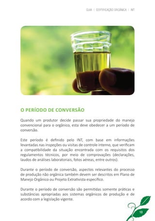 GUIA | CERTIFICAÇÃO ORGÂNICA | INT
13
O PERÍODO DE CONVERSÃO
Quando um produtor decide passar sua propriedade do manejo
convencional para o orgânico, esta deve obedecer a um período de
conversão.
Este período é definido pelo INT, com base em informações
levantadas nas inspeções ou visitas de controle interno, que verificam
a compatibilidade da situação encontrada com os requisitos dos
regulamentos técnicos, por meio de comprovações (declarações,
laudos de análises laboratoriais, fotos aéreas, entre outros).
Durante o período de conversão, aspectos relevantes do processo
de produção não orgânica também devem ser descritos em Plano de
Manejo Orgânico ou Projeto Extrativista específico.
Durante o período de conversão são permitidas somente práticas e
substâncias apropriadas aos sistemas orgânicos de produção e de
acordo com a legislação vigente.
cartilha_v11-Folha de Rosto+ISBN_ARTEFINAL_180417_correcoes.indd 13 18/04/2017 17:45:49
 