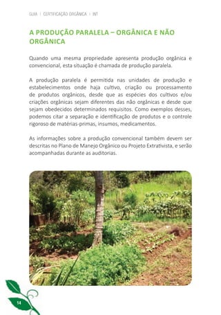 GUIA | CERTIFICAÇÃO ORGÂNICA | INT
14
A PRODUÇÃO PARALELA – ORGÂNICA E NÃO
ORGÂNICA
Quando uma mesma propriedade apresenta produção orgânica e
convencional, esta situação é chamada de produção paralela.
A produção paralela é permitida nas unidades de produção e
estabelecimentos onde haja cultivo, criação ou processamento
de produtos orgânicos, desde que as espécies dos cultivos e/ou
criações orgânicas sejam diferentes das não orgânicas e desde que
sejam obedecidos determinados requisitos. Como exemplos desses,
podemos citar a separação e identificação de produtos e o controle
rigoroso de matérias-primas, insumos, medicamentos.
As informações sobre a produção convencional também devem ser
descritas no Plano de Manejo Orgânico ou Projeto Extrativista, e serão
acompanhadas durante as auditorias.
cartilha_v11-Folha de Rosto+ISBN_ARTEFINAL_180417_correcoes.indd 14 18/04/2017 17:45:50
 