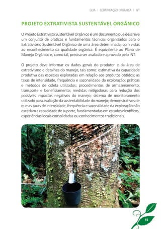 GUIA | CERTIFICAÇÃO ORGÂNICA | INT
15
PROJETO EXTRATIVISTA SUSTENTÁVEL ORGÂNICO
OProjetoExtrativistaSustentávelOrgânicoéumdocumentoquedescreve
um conjunto de práticas e fundamentos técnicos organizados para o
Extrativismo Sustentável Orgânico de uma área determinada, com vistas
ao reconhecimento da qualidade orgânica. É equivalente ao Plano de
Manejo Orgânico e, como tal, precisa ser avaliado e aprovado pelo INT.
O projeto deve informar os dados gerais do produtor e da área de
extrativismo e detalhes do manejo, tais como: estimativa da capacidade
produtiva das espécies exploradas em relação aos produtos obtidos; as
taxas de intensidade, frequência e sazonalidade da exploração; práticas
e métodos de coleta utilizados; procedimentos de armazenamento,
transporte e beneficiamento; medidas mitigadoras para redução dos
possíveis impactos negativos do manejo; sistema de monitoramento
utilizadoparaavaliaçãodasustentabilidadedomanejo;demonstrativosde
que as taxas de intensidade, frequência e sazonalidade da exploração não
excedamacapacidadedesuporte,fundamentadasemestudoscientíficos,
experiências locais consolidadas ou conhecimentos tradicionais.
cartilha_v11-Folha de Rosto+ISBN_ARTEFINAL_180417_correcoes.indd 15 18/04/2017 17:45:52
 