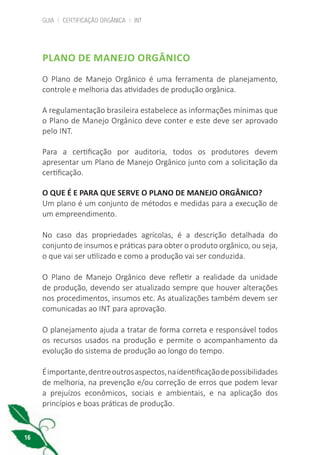 GUIA | CERTIFICAÇÃO ORGÂNICA | INT
16
PLANO DE MANEJO ORGÂNICO
O Plano de Manejo Orgânico é uma ferramenta de planejamento,
controle e melhoria das atividades de produção orgânica.
A regulamentação brasileira estabelece as informações mínimas que
o Plano de Manejo Orgânico deve conter e este deve ser aprovado
pelo INT.
Para a certificação por auditoria, todos os produtores devem
apresentar um Plano de Manejo Orgânico junto com a solicitação da
certificação.
O QUE É E PARA QUE SERVE O PLANO DE MANEJO ORGÂNICO?
Um plano é um conjunto de métodos e medidas para a execução de
um empreendimento.
No caso das propriedades agrícolas, é a descrição detalhada do
conjunto de insumos e práticas para obter o produto orgânico, ou seja,
o que vai ser utilizado e como a produção vai ser conduzida.
O Plano de Manejo Orgânico deve refletir a realidade da unidade
de produção, devendo ser atualizado sempre que houver alterações
nos procedimentos, insumos etc. As atualizações também devem ser
comunicadas ao INT para aprovação.
O planejamento ajuda a tratar de forma correta e responsável todos
os recursos usados na produção e permite o acompanhamento da
evolução do sistema de produção ao longo do tempo.
Éimportante,dentreoutrosaspectos,naidentificaçãodepossibilidades
de melhoria, na prevenção e/ou correção de erros que podem levar
a prejuízos econômicos, sociais e ambientais, e na aplicação dos
princípios e boas práticas de produção.
cartilha_v11-Folha de Rosto+ISBN_ARTEFINAL_180417_correcoes.indd 16 18/04/2017 17:45:52
 