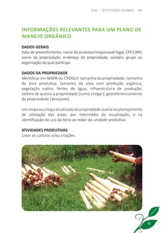 GUIA | CERTIFICAÇÃO ORGÂNICA | INT
17
INFORMAÇÕES RELEVANTES PARA UM PLANO DE
MANEJO ORGÂNICO
DADOS GERAIS
Data de preenchimento; nome do produtor/responsável legal; CPF/CNPJ;
nome da propriedade; endereço da propriedade; contato; grupo ou
organização da qual participa.
DADOS DA PROPRIEDADE
Identificar em MAPA ou CROQUI: tamanho da propriedade; tamanho
da área produtiva; tamanho da área com produção orgânica;
vegetação nativa; fontes de água; infraestrutura de produção;
roteiro de acesso à propriedade (como chegar); georeferenciamento
da propriedade (desejável).
Um mapa ou croqui atualizado da propriedade auxilia no planejamento
de utilização das áreas, por intermédio da visualização, e na
identificação do uso da terra ao redor da unidade produtiva.
ATIVIDADES PRODUTIVAS
Listar as culturas e/ou criações.
cartilha_v11-Folha de Rosto+ISBN_ARTEFINAL_180417_correcoes.indd 17 18/04/2017 17:45:53
 