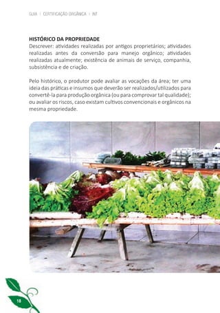 GUIA | CERTIFICAÇÃO ORGÂNICA | INT
18
HISTÓRICO DA PROPRIEDADE
Descrever: atividades realizadas por antigos proprietários; atividades
realizadas antes da conversão para manejo orgânico; atividades
realizadas atualmente; existência de animais de serviço, companhia,
subsistência e de criação.
Pelo histórico, o produtor pode avaliar as vocações da área; ter uma
ideia das práticas e insumos que deverão ser realizados/utilizados para
convertê-la para produção orgânica (ou para comprovar tal qualidade);
ou avaliar os riscos, caso existam cultivos convencionais e orgânicos na
mesma propriedade.
cartilha_v11-Folha de Rosto+ISBN_ARTEFINAL_180417_correcoes.indd 18 18/04/2017 17:45:53
 