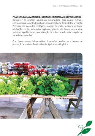 GUIA | CERTIFICAÇÃO ORGÂNICA | INT
19
PRÁTICAS PARA MANTER E/OU INCREMENTAR A BIODIVERSIDADE
Descrever as práticas usuais da propriedade, tais como: cultivos
consorciados,rotaçãodeculturas,recuperaçãodeÁreasdePreservação
Permanente, corredor ecológico, manejo do mato, ausência de fogo,
adubação verde, adubação orgânica, plantio de flores, cerca viva,
sistemas agroflorestais, manutenção da cobertura do solo, resgate de
variedades crioulas.
Com base nessas informações, é possível avaliar se a forma de
produção atende às finalidades da Agricultura Orgânica.
cartilha_v11-Folha de Rosto+ISBN_ARTEFINAL_180417_correcoes.indd 19 18/04/2017 17:45:54
 