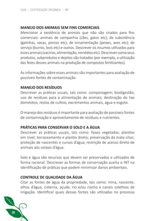 GUIA | CERTIFICAÇÃO ORGÂNICA | INT
20
MANEJO DOS ANIMAIS SEM FINS COMERCIAIS
Mencionar a existência de animais que não são criados para fins
comerciais: animais de companhia (cães, gatos etc); de subsistência
(galinhas, vacas, porcos etc); de ornamentação (peixes, aves etc); de
serviço (burros, bois etc) e outros. Descrever os insumos utilizados para
essesanimais(vacinas,alimentação,remédiosetc).Descrevercomoseus
produtos, subprodutos e dejetos são tratados (por exemplo, a utilização
das fezes desses animais na produção de compostos fertilizantes).
As informações sobre esses animais são importantes para avaliação de
possíveis fontes de contaminação.
MANEJO DOS RESÍDUOS
Descrever as práticas usuais, tais como: compostagem; biodigestão;
uso de resíduos para a alimentação de animais; destinação do lixo
doméstico, restos de cultivo, excrementos animais, água e esgoto.
O manejo dos resíduos é importante para avaliação de possíveis fontes
de contaminação e aproveitamento de resíduos e nutrientes.
PRÁTICAS PARA CONSERVAR O SOLO E A ÁGUA
Descrever as práticas usuais, tais como: faixas vegetadas; plantios
em nível; terraceamento e plantio direto; preservação da mata ciliar;
proteção de nascentes e cursos d’água; restrição de acesso direto de
animais aos corpos d’água.
Solo e água são recursos que devem ser preservados e utilizados de
forma racional. Descrever as formas de conservação auxilia o INT na
identificação de práticas que podem minimizar danos ambientais.
CONTROLE DE QUALIDADE DA ÁGUA
Citar as fontes de água da propriedade, tais como: mina, nascente,
olhos d’água, cisterna, açude, rio e/ou riacho e canais coletivos de
irrigação. Identificar quais dessas fontes são utilizadas no processo
cartilha_v11-Folha de Rosto+ISBN_ARTEFINAL_180417_correcoes.indd 20 18/04/2017 17:45:54
 