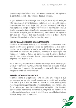 GUIA | CERTIFICAÇÃO ORGÂNICA | INT
21
produtivoeparaqualfinalidade.Descrevercomoecomquefrequência
é realizado o controle de qualidade da água utilizada.
A água pode ser fonte de doenças causadas por micro-organismos e, se
não tratada, pode afetar todos que trabalham com ela e, até mesmo,
o consumidor final. A fim de garantir, de forma preventiva, que a água
não representa perigo, é importante verificar os parâmetros (inclusive
legais) para captação e utilização dos recursos hídricos, de acordo com
a finalidade (irrigação, processamento etc), e estabelecer a frequência
com que esse método tem sua eficiência verificada e de que forma
(análises físico-químicas e/ou microbiológicas etc).
IDENTIFICAÇÃO DE RISCOS DE CONTAMINAÇÃO
Informar as atividades realizadas no entorno da propriedade. Caso
sejam identificados possíveis riscos de contaminação, tais como:
cultivos de transgênicos e deriva de pulverização de agrotóxicos,
descrever as medidas de proteção, prevenção e suavização dos
riscos em relação às fontes de contaminantes. Descrever também
as máquinas e equipamentos de uso compartilhado, identificando a
origem e seus diversos usos.
Essas informações auxiliam o produtor no planejamento da ocupação
(cultivo de barreiras vegetais, instalação de estufas, captação de água
etc), bem como na proteção, prevenção e suavização dos riscos em
relação às fontes de contaminantes.
RELAÇÕES SOCIAIS E AMBIENTAIS
Informar como a propriedade está inserida em relação à sua
comunidade no âmbito social, econômico e ambiental: relações
trabalhistas (se a mão de obra é familiar ou inclui empregados/
meeiros/parceiros); participação em associações de produtores locais,
feiras, atividades culturais e tradicionais na região; relações com
comunidades tradicionais, quilombolas, indígenas ou ribeirinhas na
região; ecoturismo; turismo rural, etc. Informar os cuidados relativos
à saúde e segurança ocupacional.
cartilha_v11-Folha de Rosto+ISBN_ARTEFINAL_180417_correcoes.indd 21 18/04/2017 17:45:54
 