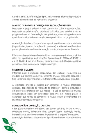 GUIA | CERTIFICAÇÃO ORGÂNICA | INT
22
Com basenessasinformaçõesépossívelavaliarseaformadeprodução
atende às finalidades da Agricultura Orgânica.
MANEJO DE PRAGAS E DOENÇAS NA PRODUÇÃO VEGETAL
Descrever as pragas e doenças mais comuns nas culturas e/ou criações.
Descrever as práticas e/ou produtos utilizados para combater essas
pragas e doenças. Com relação aos produtos, citar os ingredientes e
quais foram adquiridos no comércio ou produzidos na propriedade.
Adescriçãodetalhadadosprodutosepráticasutilizadosnapropriedade
(ingredientes, formas de aplicação, dose etc) auxilia na identificação e
prevenção de riscos de contaminação e outros impactos ambientais.
Existem muitos produtos não permitidos para uso na agricultura orgânica
além dos agrotóxicos. As Instruções Normativas do MAPA nº 46/2011
e a nº 17/2014, em seus Anexos, estabelecem as substâncias e práticas
permitidas para o manejo de pragas e doenças.
SEMENTES E MUDAS
Informar qual o material propagativo das culturas (sementes ou
mudas), sua origem (comércio, semente crioula, produção própria) e
tipo (orgânica, convencional sem tratamento, convencional tratada).
A legislação prioriza a escolha por sementes e mudas orgânicas;
contudo, dependendo da realidade do produtor – como a dificuldade
em obter esse material em sua região – o uso de sementes e mudas
convencionais pode ser autorizado pelo INT. Em médio prazo, é
esperado que todas as sementes e mudas sejam provenientes de
sistemas de produção orgânica.
FERTILIZAÇÃO E CORREÇÃO DO SOLO
Citar quais os insumos utilizados, tais como: calcário, fosfato natural,
cobertura morta, cobertura viva, compostagem, adubação verde,
biofertilizante, descrevendo seus ingredientes e origem/fornecedor.
Adescriçãodetalhadadosprodutosepráticasutilizadosnapropriedade
cartilha_v11-Folha de Rosto+ISBN_ARTEFINAL_180417_correcoes.indd 22 18/04/2017 17:45:54
 