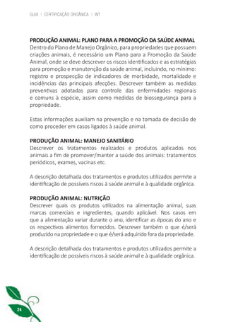 GUIA | CERTIFICAÇÃO ORGÂNICA | INT
24
PRODUÇÃO ANIMAL: PLANO PARA A PROMOÇÃO DA SAÚDE ANIMAL
Dentro do Plano de Manejo Orgânico, para propriedades que possuem
criações animais, é necessário um Plano para a Promoção da Saúde
Animal, onde se deve descrever os riscos identificados e as estratégias
para promoção e manutenção da saúde animal, incluindo, no mínimo:
registro e prospecção de indicadores de morbidade, mortalidade e
incidências das principais afecções. Descrever também as medidas
preventivas adotadas para controle das enfermidades regionais
e comuns à espécie, assim como medidas de biossegurança para a
propriedade.
Estas informações auxiliam na prevenção e na tomada de decisão de
como proceder em casos ligados à saúde animal.
PRODUÇÃO ANIMAL: MANEJO SANITÁRIO
Descrever os tratamentos realizados e produtos aplicados nos
animais a fim de promover/manter a saúde dos animais: tratamentos
periódicos, exames, vacinas etc.
A descrição detalhada dos tratamentos e produtos utilizados permite a
identificação de possíveis riscos à saúde animal e à qualidade orgânica.
PRODUÇÃO ANIMAL: NUTRIÇÃO
Descrever quais os produtos utilizados na alimentação animal, suas
marcas comerciais e ingredientes, quando aplicável. Nos casos em
que a alimentação variar durante o ano, identificar as épocas do ano e
os respectivos alimentos fornecidos. Descrever também o que é/será
produzido na propriedade e o que é/será adquirido fora da propriedade.
A descrição detalhada dos tratamentos e produtos utilizados permite a
identificação de possíveis riscos à saúde animal e à qualidade orgânica.
cartilha_v11-Folha de Rosto+ISBN_ARTEFINAL_180417_correcoes.indd 24 18/04/2017 17:45:55
 