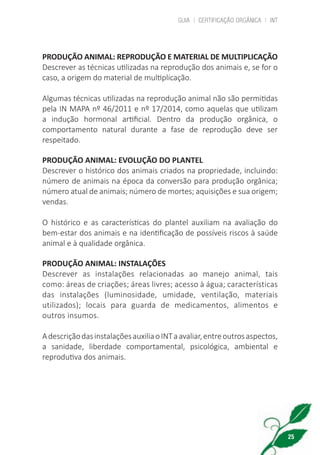 GUIA | CERTIFICAÇÃO ORGÂNICA | INT
25
PRODUÇÃO ANIMAL: REPRODUÇÃO E MATERIAL DE MULTIPLICAÇÃO
Descrever as técnicas utilizadas na reprodução dos animais e, se for o
caso, a origem do material de multiplicação.
Algumas técnicas utilizadas na reprodução animal não são permitidas
pela IN MAPA nº 46/2011 e nº 17/2014, como aquelas que utilizam
a indução hormonal artificial. Dentro da produção orgânica, o
comportamento natural durante a fase de reprodução deve ser
respeitado.
PRODUÇÃO ANIMAL: EVOLUÇÃO DO PLANTEL
Descrever o histórico dos animais criados na propriedade, incluindo:
número de animais na época da conversão para produção orgânica;
número atual de animais; número de mortes; aquisições e sua origem;
vendas.
O histórico e as características do plantel auxiliam na avaliação do
bem-estar dos animais e na identificação de possíveis riscos à saúde
animal e à qualidade orgânica.
PRODUÇÃO ANIMAL: INSTALAÇÕES
Descrever as instalações relacionadas ao manejo animal, tais
como: áreas de criações; áreas livres; acesso à água; características
das instalações (luminosidade, umidade, ventilação, materiais
utilizados); locais para guarda de medicamentos, alimentos e
outros insumos.
AdescriçãodasinstalaçõesauxiliaoINTaavaliar,entreoutrosaspectos,
a sanidade, liberdade comportamental, psicológica, ambiental e
reprodutiva dos animais.
cartilha_v11-Folha de Rosto+ISBN_ARTEFINAL_180417_correcoes.indd 25 18/04/2017 17:45:55
 