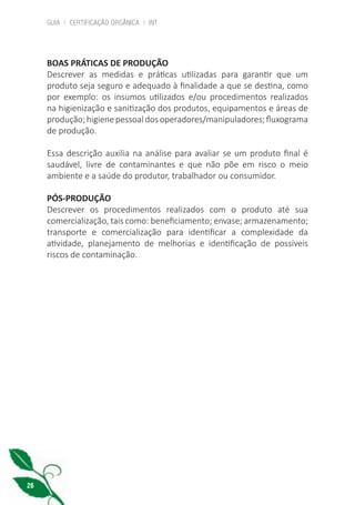GUIA | CERTIFICAÇÃO ORGÂNICA | INT
26
BOAS PRÁTICAS DE PRODUÇÃO
Descrever as medidas e práticas utilizadas para garantir que um
produto seja seguro e adequado à finalidade a que se destina, como
por exemplo: os insumos utilizados e/ou procedimentos realizados
na higienização e sanitização dos produtos, equipamentos e áreas de
produção;higienepessoaldosoperadores/manipuladores;fluxograma
de produção.
Essa descrição auxilia na análise para avaliar se um produto final é
saudável, livre de contaminantes e que não põe em risco o meio
ambiente e a saúde do produtor, trabalhador ou consumidor.
PÓS-PRODUÇÃO
Descrever os procedimentos realizados com o produto até sua
comercialização, tais como: beneficiamento; envase; armazenamento;
transporte e comercialização para identificar a complexidade da
atividade, planejamento de melhorias e identificação de possíveis
riscos de contaminação.
cartilha_v11-Folha de Rosto+ISBN_ARTEFINAL_180417_correcoes.indd 26 18/04/2017 17:45:55
 