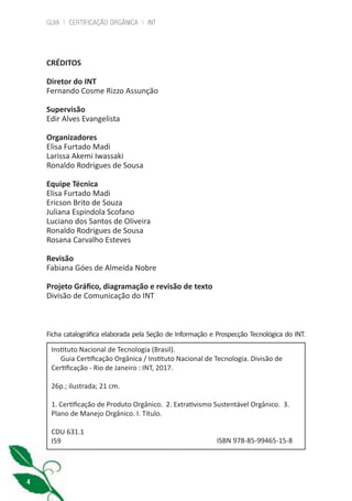 GUIA | CERTIFICAÇÃO ORGÂNICA | INT
4
CRÉDITOS
Diretor do INT
Fernando Cosme Rizzo Assunção
Supervisão
Edir Alves Evangelista
Organizadores
Elisa Furtado Madi
Larissa Akemi Iwassaki
Ronaldo Rodrigues de Sousa
Equipe Técnica
Elisa Furtado Madi
Ericson Brito de Souza
Juliana Espindola Scofano
Luciano dos Santos de Oliveira
Ronaldo Rodrigues de Sousa
Rosana Carvalho Esteves
Revisão
Fabiana Góes de Almeida Nobre
Projeto Gráfico, diagramação e revisão de texto
Divisão de Comunicação do INT
Instituto Nacional de Tecnologia (Brasil).
Guia Certificação Orgânica / Instituto Nacional de Tecnologia. Divisão de
Certificação - Rio de Janeiro : INT, 2017.
26p.; ilustrada; 21 cm.
1. Certificação de Produto Orgânico. 2. Extrativismo Sustentável Orgânico. 3.
Plano de Manejo Orgânico. I. Título.
CDU 631.1
I59 ISBN 978-85-99465-15-8
Ficha catalográfica elaborada pela Seção de Informação e Prospecção Tecnológica do INT.
cartilha_v11-Folha de Rosto+ISBN_ARTEFINAL_180417_correcoes.indd 4 18/04/2017 17:45:42
 