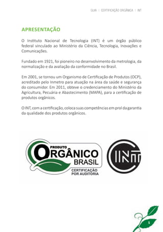 GUIA | CERTIFICAÇÃO ORGÂNICA | INT
5
APRESENTAÇÃO
O Instituto Nacional de Tecnologia (INT) é um órgão público
federal vinculado ao Ministério da Ciência, Tecnologia, Inovações e
Comunicações.
Fundado em 1921, foi pioneiro no desenvolvimento da metrologia, da
normalização e da avaliação da conformidade no Brasil.
Em 2001, se tornou um Organismo de Certificação de Produtos (OCP),
acreditado pelo Inmetro para atuação na área da saúde e segurança
do consumidor. Em 2011, obteve o credenciamento do Ministério da
Agricultura, Pecuária e Abastecimento (MAPA), para a certificação de
produtos orgânicos.
OINT,comacertificação,colocasuascompetênciasemproldagarantia
da qualidade dos produtos orgânicos.
cartilha_v11-Folha de Rosto+ISBN_ARTEFINAL_180417_correcoes.indd 5 18/04/2017 17:45:42
 