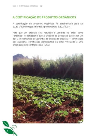 GUIA | CERTIFICAÇÃO ORGÂNICA | INT
6
A CERTIFICAÇÃO DE PRODUTOS ORGÂNICOS
A certificação de produtos orgânicos foi estabelecida pela Lei
10.831/2003 e regulamentada pelo Decreto 6.323/2007.
Para que um produto seja rotulado e vendido no Brasil como
“orgânico” é obrigatório que a unidade de produção passe por um
dos 3 mecanismos de garantia da qualidade orgânica – certificação
por auditoria, certificação participativa ou estar vinculada à uma
organização de controle social (OCS).
cartilha_v11-Folha de Rosto+ISBN_ARTEFINAL_180417_correcoes.indd 6 18/04/2017 17:45:44
 
