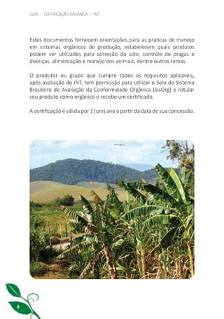 GUIA | CERTIFICAÇÃO ORGÂNICA | INT
8
Estes documentos fornecem orientações para as práticas de manejo
em sistemas orgânicos de produção, estabelecem quais produtos
podem ser utilizados para correção do solo, controle de pragas e
doenças, alimentação e manejo dos animais, dentre outros temas.
O produtor ou grupo que cumpre todos os requisitos aplicáveis,
após avaliação do INT, tem permissão para utilizar o Selo do Sistema
Brasileiro de Avaliação da Conformidade Orgânica (SisOrg) e rotular
seu produto como orgânico e recebe um certificado.
A certificação é válida por 1 (um) ano a partir da data de sua concessão.
cartilha_v11-Folha de Rosto+ISBN_ARTEFINAL_180417_correcoes.indd 8 18/04/2017 17:45:47
 