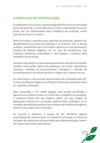 GUIA | CERTIFICAÇÃO ORGÂNICA | INT
9
O PROCESSO DE CERTIFICAÇÃO
A certificação se inicia com a apresentação do formulário de solicitação
fornecido pelo INT. A solicitação deve ser feita, individualmente ou em
grupo, por um representante da(s) unidade(s) de produção, sendo
este pessoa física ou jurídica.
Neste formulário, específico para cada tipo de produção, deve(m) ser
identificada(s) a(s) área(s) de produção e os produtos que se deseja
certificar. Juntamente com o formulário, deve(m) ser encaminhado(s)
Plano(s) de Manejo Orgânico, ou, no caso de extrativismo, o(s)
Projeto(s) Extrativista Sustentável, e o(s) mapa(s) e croqui(s) da(s)
unidade(s) de produção.
Quando a solicitação se tratar de processamento, deverão ser enviadas
também informações sobre o(s) produto(s), tais como: ingredientes
utilizados, métodos de processamento, rotulagem e método de
armazenamento e acondicionamento e origem das matérias-primas.
As informações e documentos apresentados são analisados pelo INT.
O Plano de Manejo Orgânico ou Projeto Extrativista Sustentável deve
ser avaliado e aprovado.
Após aprovação, o INT então designa uma equipe qualificada e
agenda uma auditoria prévia ou inicial na(s) unidade(s) de produção.
A auditoria prévia tem por objetivo avaliar em que estágio de
adequação encontra-se a produção orgânica da(s) unidade(s). Se as
unidades de produção passaram por processo de certificação orgânica
anterior, esta etapa não é necessária.
Se, durante a auditoria, a equipe do INT identificar alguma
possibilidade de contaminação na unidade de produção ou indício de
utilização de substâncias não permitidas pela regulamentação, podem
ser requeridos ensaios laboratoriais.
cartilha_v11-Folha de Rosto+ISBN_ARTEFINAL_180417_correcoes.indd 9 18/04/2017 17:45:47
 