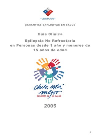 GARA NTIAS EXPLICITAS EN SALUD



             Guía Clínica

       Epilepsia No Refractaria
en Personas desde 1 año y menores de
           15 años de edad




                 2005




                                       1
 