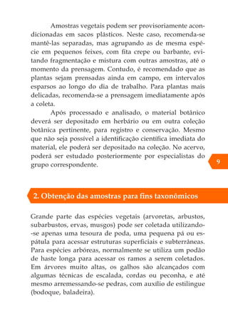 Grande parte das espécies vegetais (arvoretas, arbustos,
subarbustos, ervas, musgos) pode ser coletada utilizando-
-se apenas uma tesoura de poda, uma pequena pá ou es-
pátula para acessar estruturas superficiais e subterrâneas.
Para espécies arbóreas, normalmente se utiliza um podão
de haste longa para acessar os ramos a serem coletados.
Em árvores muito altas, os galhos são alcançados com
algumas técnicas de escalada, cordas ou peconha, e até
mesmo arremessando-se pedras, com auxílio de estilingue
(bodoque, baladeira).
9
2. Obtenção das amostras para fins taxonômicos
Amostras vegetais podem ser provisoriamente acon-
dicionadas em sacos plásticos. Neste caso, recomenda-se
mantê-las separadas, mas agrupando as de mesma espé-
cie em pequenos feixes, com fita crepe ou barbante, evi-
tando fragmentação e mistura com outras amostras, até o
momento da prensagem. Contudo, é recomendado que as
plantas sejam prensadas ainda em campo, em intervalos
esparsos ao longo do dia de trabalho. Para plantas mais
delicadas, recomenda-se a prensagem imediatamente após
a coleta.
Após processado e analisado, o material botânico
deverá ser depositado em herbário ou em outra coleção
botânica pertinente, para registro e conservação. Mesmo
que não seja possível a identificação científica imediata do
material, ele poderá ser depositado na coleção. No acervo,
poderá ser estudado posteriormente por especialistas do
grupo correspondente.
 