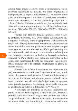 lâmina, terço médio e ápice), mais a inflorescência/infru-
tescência seccionada na metade, em corte longitudinal e
acompanhada da espata (nas palmeiras). As secções farão
parte de uma sequência de amostras (exsicata), de mesma
numeração de coleta, e com indicação da partição (ex.: a
coleta J.G.Freitas 920 contendo três secções; serão três exsi-
catas unidas com mesmo número de coleta e indicação se-
quencial: J.G.Freitas 920-1/3, J.G.Freitas 920-2/3, J.G.Freitas
920-3/3).
Plantas com lâminas foliares grandes como Arace-
ae (antúrio, maniçoba, etc), Orchidaceae (Cyrtopodium sp.)
e algumas Fabaceae, como o guapuruvú (Schizolobium pa-
rahyba Vell. Blacke) deverão ser amostradas coletando-se ao
menos uma folha madura, particionada em secções compa-
tíveis com o tamanho da exsicata. Cada pedaço integrará
um conjunto de exsicatas que representarão a coleta, junto
com folhas jovens, rizoma ou bulbo (se houver) e estrutura
reprodutiva. Para plantas que possuam heterofilia (folhas
jovens com morfologia distinta das maduras), faz-se neces-
sária a inclusão de toda variação morfológica da planta na
mesma exsicata.
Plantas com hábitos lianescentes ou trepadores (ci-
pós), com estruturas caulinares frágeis ou maleáveis, geral-
mente ultrapassam as dimensões da exsicata. Tais amostras
deverão ser tomadas extraindo-se os ramos contendo estru-
turas reprodutivas e de sustentação (gavinhas ou apressó-
rios), quando presentes, e arrumados na exsicata em forma
de guirlanda (circular) ou dobradas em V, N ou W.
A obtenção de amostras de plantas suculentas de-
pende de sua estrutura (porte) e modo de vida. Bromélias
grandes como macambiras e gravatás deverão ser coleta-
das parcialmente para caberem na exsicata, mas mantendo
estruturas úteis para identificação. Neste caso, retiram-se
12
 