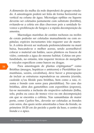 A dimensão da malha da rede dependerá do grupo estuda-
do. A amostragem poderá ser feita de forma horizontal ou
vertical na coluna de água. Microalgas epífitas ou líquens
deverão ser coletados juntamente com substrato (forófito),
evitando-se a coleta em dias chuvosos pois a umidade fa-
vorece a proliferação de fungos e a rápida decomposição da
amostra.
Macroalgas marinhas de costões rochosos ou recifes
de corais poderão ser coletadas manualmente ou com es-
pátulas; espécies incrustantes irão requerer uso de marte-
lo. A coleta deverá ser realizada preferencialmente na maré
baixa, buscando-se o melhor acesso, sendo aconselhável
colocar o material em baldes, sacos plásticos ou frascos de
vidro, contendo a água do mesmo habitat. Coletas em pro-
fundidade, no entanto, irão requerer técnicas de mergulho
e veículos específicos como barcos ou dragas.
Para amostragem de plantas criptógamas*5
como
Briófitas (musgos, hepáticas e antóceros) e Pteridófitas (sa-
mambaias, xaxins, cavalinhas), deve haver a preocupação
de incluir as estruturas reprodutivas na amostra (rizoide,
cauloide e/ou filoide para briófitas, bem como a raiz, ri-
zoma e fronde com soros para pteridófitas). No caso das
briófitas, além dos gametófitos com esporófitos (esporos),
faz-se necessária a inclusão do respectivo substrato (folha,
solo, pedra ou casca de tronco vivo ou em decomposição)
em que se encontra a colônia. Nas samambaias de maior
porte, como Cyathea Sm., deverão ser coletadas as frondes
com soros, das quais serão amostradas a base da fronde, os
primeiros 10-20 cm do pecíolo a partir da base, o centro da
fronde e o ápice.
*5— Plantas que se reproduzem por meio de esporo.
16
 