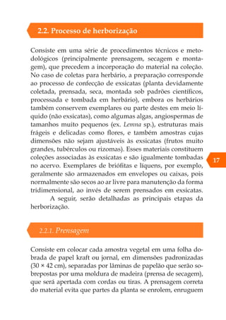 Consiste em uma série de procedimentos técnicos e meto-
dológicos (principalmente prensagem, secagem e monta-
gem), que precedem a incorporação do material na coleção.
No caso de coletas para herbário, a preparação corresponde
ao processo de confecção de exsicatas (planta devidamente
coletada, prensada, seca, montada sob padrões científicos,
processada e tombada em herbário), embora os herbários
também conservem exemplares ou parte destes em meio lí-
quido (não exsicatas), como algumas algas, angiospermas de
tamanhos muito pequenos (ex. Lemna sp.), estruturas mais
frágeis e delicadas como flores, e também amostras cujas
dimensões não sejam ajustáveis às exsicatas (frutos muito
grandes, tubérculos ou rizomas). Esses materiais constituem
coleções associadas às exsicatas e são igualmente tombadas
no acervo. Exemplares de briófitas e líquens, por exemplo,
geralmente são armazenados em envelopes ou caixas, pois
normalmente são secos ao ar livre para manutenção da forma
tridimensional, ao invés de serem prensados em exsicatas.
A seguir, serão detalhadas as principais etapas da
herborização.
2.2.1. Prensagem
Consiste em colocar cada amostra vegetal em uma folha do-
brada de papel kraft ou jornal, em dimensões padronizadas
(30 × 42 cm), separadas por lâminas de papelão que serão so-
brepostas por uma moldura de madeira (prensa de secagem),
que será apertada com cordas ou tiras. A prensagem correta
do material evita que partes da planta se enrolem, enruguem
17
2.2. Processo de herborização
 