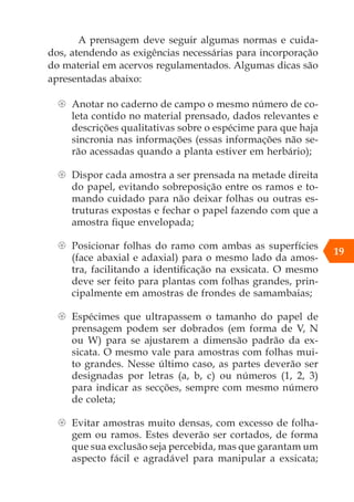 A prensagem deve seguir algumas normas e cuida-
dos, atendendo as exigências necessárias para incorporação
do material em acervos regulamentados. Algumas dicas são
apresentadas abaixo:
{
{ Anotar no caderno de campo o mesmo número de co-
leta contido no material prensado, dados relevantes e
descrições qualitativas sobre o espécime para que haja
sincronia nas informações (essas informações não se-
rão acessadas quando a planta estiver em herbário);
{
{ Dispor cada amostra a ser prensada na metade direita
do papel, evitando sobreposição entre os ramos e to-
mando cuidado para não deixar folhas ou outras es-
truturas expostas e fechar o papel fazendo com que a
amostra fique envelopada;
{
{ Posicionar folhas do ramo com ambas as superfícies
(face abaxial e adaxial) para o mesmo lado da amos-
tra, facilitando a identificação na exsicata. O mesmo
deve ser feito para plantas com folhas grandes, prin-
cipalmente em amostras de frondes de samambaias;
{
{ Espécimes que ultrapassem o tamanho do papel de
prensagem podem ser dobrados (em forma de V, N
ou W) para se ajustarem a dimensão padrão da ex-
sicata. O mesmo vale para amostras com folhas mui-
to grandes. Nesse último caso, as partes deverão ser
designadas por letras (a, b, c) ou números (1, 2, 3)
para indicar as secções, sempre com mesmo número
de coleta;
{
{ Evitar amostras muito densas, com excesso de folha-
gem ou ramos. Estes deverão ser cortados, de forma
que sua exclusão seja percebida, mas que garantam um
aspecto fácil e agradável para manipular a exsicata;
19
 