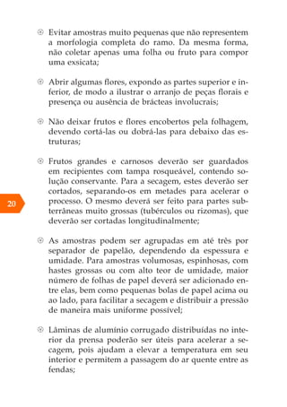 {
{ Evitar amostras muito pequenas que não representem
a morfologia completa do ramo. Da mesma forma,
não coletar apenas uma folha ou fruto para compor
uma exsicata;
{
{ Abrir algumas flores, expondo as partes superior e in-
ferior, de modo a ilustrar o arranjo de peças florais e
presença ou ausência de brácteas involucrais;
{
{ Não deixar frutos e flores encobertos pela folhagem,
devendo cortá-las ou dobrá-las para debaixo das es-
truturas;
{
{ Frutos grandes e carnosos deverão ser guardados
em recipientes com tampa rosqueável, contendo so-
lução conservante. Para a secagem, estes deverão ser
cortados, separando-os em metades para acelerar o
processo. O mesmo deverá ser feito para partes sub-
terrâneas muito grossas (tubérculos ou rizomas), que
deverão ser cortadas longitudinalmente;
{
{ As amostras podem ser agrupadas em até três por
separador de papelão, dependendo da espessura e
umidade. Para amostras volumosas, espinhosas, com
hastes grossas ou com alto teor de umidade, maior
número de folhas de papel deverá ser adicionado en-
tre elas, bem como pequenas bolas de papel acima ou
ao lado, para facilitar a secagem e distribuir a pressão
de maneira mais uniforme possível;
{
{ Lâminas de alumínio corrugado distribuídas no inte-
rior da prensa poderão ser úteis para acelerar a se-
cagem, pois ajudam a elevar a temperatura em seu
interior e permitem a passagem do ar quente entre as
fendas;
20
 