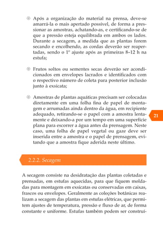 {
{ Após a organização do material na prensa, deve-se
amarrá-la o mais apertado possível, de forma a pres-
sionar as amostras, achatando-as, e certificando-se de
que a pressão esteja equilibrada em ambos os lados.
Durante a secagem, a medida que as plantas forem
secando e encolhendo, as cordas deverão ser reaper-
tadas, sendo o 1º ajuste após as primeiras 8–12 h na
estufa;
{
{ Frutos soltos ou sementes secas deverão ser acondi-
cionados em envelopes lacrados e identificados com
o respectivo número de coleta para posterior inclusão
junto à exsicata;
{
{ Amostras de plantas aquáticas precisam ser colocadas
diretamente em uma folha fina de papel de monta-
gem e arrumadas ainda dentro da água, em recipiente
adequado, retirando-se o papel com a amostra lenta-
mente e deixando-a por um tempo em uma superfície
plana para escorrer a água antes da prensagem. Neste
caso, uma folha de papel vegetal ou gaze deve ser
inserida entre a amostra e o papel de prensagem, evi-
tando que a amostra fique aderida neste último.
2.2.2. Secagem
A secagem consiste na desidratação das plantas coletadas e
prensadas, em estufas aquecidas, para que fiquem molda-
das para montagem em exsicatas ou conservadas em caixas,
frascos ou envelopes. Geralmente as coleções botânicas rea-
lizam a secagem das plantas em estufas elétricas, que permi-
tem ajustes de temperatura, pressão e fluxo de ar, de forma
constante e uniforme. Estufas também podem ser construí-
21
 