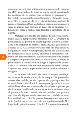 das com esse objetivo, utilizando-se uma caixa de madeira
ou MDF, com treliça de madeira ou de metal posicionada
horizontalmente no centro, para sustentar as prensas e evi-
tar contato do material com as lâmpadas. Lâmpadas incan-
descentes (geralmente de 60 w) são distribuídas na base da
caixa, separadas a 20 cm da treliça e servem para aquecer e
secar as plantas nas prensas, as quais são depositadas ver-
ticalmente sobre a treliça para facilitar a circulação do ar
quente.
Materiais destinados aos acervos botânicos são geral-
mente secos a temperaturas próximas a 60° C. O tempo de
permanência da prensa na estufa depende do nível de umi-
dade e da anatomia do material prensado, mas geralmente é
de cerca de 72 h. Materiais coletados para fins medicinais ou
fitoquímicos, como bioprospecção, devem ser desidratados
em temperaturas mais baixas, próximas à temperatura am-
biente em dias ensolarados, evitando-se reações que alterem
a composição química da amostra. Nestes casos, o tempo de
permanência na estufa é mais longo e depende da quanti-
dade e da anatomia da amostra, requerendo maior atenção
e ajustes nas prensas (aperto das cordas ou tiras) durante a
secagem.
A secagem adequada de material requer ventilação
em todos os lados da prensa, de forma que o ar quente flua
através das ondulações do papelão, do papel que envolve
os espécimes e do alumínio corrugado (quando houver).
Além disso, deve ser monitorada, abrindo-se a prensa pe-
riodicamente, verificando as amostras, tanto de forma visu-
al quanto pelo tato, e invertendo sua posição, para garantir
que elas não fiquem muito secas ou, ao contrário, acumu-
lem umidade no centro da prensa, favorecendo a decompo-
sição (mofo). As prensas deverão ser apertadas a cada 24 h
(depois do primeiro ajuste, feito 8–12 h após a inserção do
22
 