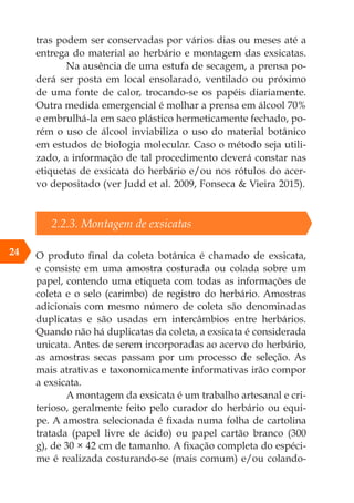 tras podem ser conservadas por vários dias ou meses até a
entrega do material ao herbário e montagem das exsicatas.
Na ausência de uma estufa de secagem, a prensa po-
derá ser posta em local ensolarado, ventilado ou próximo
de uma fonte de calor, trocando-se os papéis diariamente.
Outra medida emergencial é molhar a prensa em álcool 70%
e embrulhá-la em saco plástico hermeticamente fechado, po-
rém o uso de álcool inviabiliza o uso do material botânico
em estudos de biologia molecular. Caso o método seja utili-
zado, a informação de tal procedimento deverá constar nas
etiquetas de exsicata do herbário e/ou nos rótulos do acer-
vo depositado (ver Judd et al. 2009, Fonseca & Vieira 2015).
2.2.3. Montagem de exsicatas
O produto final da coleta botânica é chamado de exsicata,
e consiste em uma amostra costurada ou colada sobre um
papel, contendo uma etiqueta com todas as informações de
coleta e o selo (carimbo) de registro do herbário. Amostras
adicionais com mesmo número de coleta são denominadas
duplicatas e são usadas em intercâmbios entre herbários.
Quando não há duplicatas da coleta, a exsicata é considerada
unicata. Antes de serem incorporadas ao acervo do herbário,
as amostras secas passam por um processo de seleção. As
mais atrativas e taxonomicamente informativas irão compor
a exsicata.
A montagem da exsicata é um trabalho artesanal e cri-
terioso, geralmente feito pelo curador do herbário ou equi-
pe. A amostra selecionada é fixada numa folha de cartolina
tratada (papel livre de ácido) ou papel cartão branco (300
g), de 30 × 42 cm de tamanho. A fixação completa do espéci-
me é realizada costurando-se (mais comum) e/ou colando-
24
 
