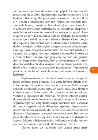 -se pontos específicos da amostra no papel. As costuras são
feitas com linha 100% algodão (tipo extraforte, número 0) ou
barbante fino e agulha para costura manual (número 0 ou
5 × 1 mm) e finalizadas com nós firmes. As colagens utili-
zam cola branca, quente ou fita adesiva (com goma arábica).
A amostra deve estar centralizada na exsicata ou disposta o
mais harmoniosamente possível no espaço do papel. Uma
etiqueta de 10 × 12 cm, com a sigla do herbário no cabeçalho
e endereço é colada no canto inferior direito. Outra porção
da etiqueta é preenchida com a identificação botânica, data,
dados de origem e descrições complementares sobre o espé-
cime que não estejam evidenciadas no material (dados do
caderno de campo). No canto superior esquerdo da exsicata
é comum fixar um envelope pequeno, no qual são guarda-
dos os fragmentos desprendidos acidentalmente ou retira-
dos propositalmente do exemplar (folhas, tricomas, brácteas,
flores e/ou frutos), para análises taxonômicas. Também na
parte superior há um carimbo com o número de tombo do
herbário.
Após montada, a exsicata é envolta por uma capa de
papel colorido para proteção. Na parte inferior direita é es-
crito o nome da espécie e seu respectivo autor. Sobre a capa
colorida é colocado outra capa, de papel kraft, cuja abertura
é virada para o lado oposto da primeira (como envelope),
visando a segurança do material. Na parte inferior esquer-
da é escrito o nome do gênero e respectivo autor. Sobre esta
segunda capa são empilhadas capas coloridas com exsicatas
da mesma espécie ou de diferentes espécies, dispostas em
ordem numérica crescente do herbário ou ordem alfabética
do táxon. Geralmente os espécimes-tipo são envoltos por ca-
pas coloridas para distingui-los e destacá-los dos demais no
acervo. Muitos adicionam tarjas indicando o título nomen-
clatural, incluindo uma escala de tamanho e de cor.
Outros tipos de materiais são usados para guar-
25
 