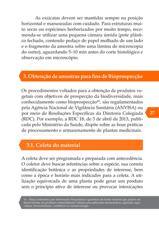 As exsicatas devem ser mantidas sempre na posição
horizontal e manuseadas com cuidado. Para estruturas mui-
to secas ou espécimes herborizados por muito tempo, reco-
menda-se utilizar uma pequena câmara úmida (pote plásti-
co fechado, contendo pedaço de papel molhado de um lado
e o fragmento da amostra sobre uma lâmina de microscopia
do outro), aguardando 5–10 min antes do corte histológico e
observação em microscópio.
Os procedimentos voltados para a obtenção de produtos ve-
getais com objetivos de prospecção da biodiversidade, mais
conhecidamente como bioprospecção*6
, são regulamentados
pela Agência Nacional de Vigilância Sanitária (ANVISA) ou
por meio de Resoluções Específicas da Diretoria Colegiada
(RDC). Por exemplo, a RDC 18, de 3 de abril de 2013, publi-
cada pelo Ministério da Saúde, dispõe sobre as boas práticas
de processamento e armazenamento de plantas medicinais.
*6— Busca sistemática por informações bioquímicas e genéticas em fontes naturais que podem ser
desenvolvidas em produtos comercialmente valiosos para aplicações farmacêuticas, agrícolas, aqui-
cultura, biorremediação, cosméticos ou nanotecnologia.
27
3.1. Coleta do material
A coleta deve ser programada e preparada com antecedência.
O coletor deve buscar referências sobre a espécie, sua correta
identificação botânica e as propriedades de interesse, bem
como a época e horário mais indicados para a coleta. A uti-
lização equivocada de uma planta pode gerar um produto
sem o princípio ativo de interesse ou provocar intoxicações
3. Obtenção de amostras para fins de Bioprospecção
 