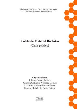 Coleta de Material Botânico
(Guia prático)
Ministério da Ciência, Tecnologia e Inovações
Instituto Nacional do Semiárido
Organizadores
Juliana Gomes Freitas
Vanessa Gabrielle Nóbrega Gomes
Lizandro Nicanor Peraza Flores
Fabiane Rabelo da Costa Batista
 