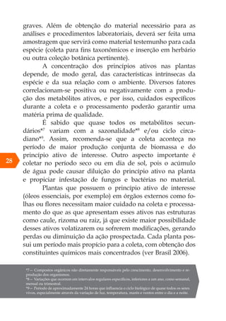 graves. Além de obtenção do material necessário para as
análises e procedimentos laboratoriais, deverá ser feita uma
amostragem que servirá como material testemunho para cada
espécie (coleta para fins taxonômicos e inserção em herbário
ou outra coleção botânica pertinente).
A concentração dos princípios ativos nas plantas
depende, de modo geral, das características intrínsecas da
espécie e da sua relação com o ambiente. Diversos fatores
correlacionam-se positiva ou negativamente com a produ-
ção dos metabólitos ativos, e por isso, cuidados específicos
durante a coleta e o processamento poderão garantir uma
matéria prima de qualidade.
É sabido que quase todos os metabólitos secun-
dários*7
variam com a sazonalidade*8
e/ou ciclo circa-
diano*9
. Assim, recomenda-se que a coleta aconteça no
período de maior produção conjunta de biomassa e do
princípio ativo de interesse. Outro aspecto importante é
coletar no período seco ou em dia de sol, pois o acúmulo
de água pode causar diluição do princípio ativo na planta
e propiciar infestação de fungos e bactérias no material.
Plantas que possuem o princípio ativo de interesse
(óleos essenciais, por exemplo) em órgãos externos como fo-
lhas ou flores necessitam maior cuidado na coleta e processa-
mento do que as que apresentam esses ativos nas estruturas
como caule, rizoma ou raiz, já que existe maior possibilidade
desses ativos volatizarem ou sofrerem modificações, gerando
perdas ou diminuição da ação prospectada. Cada planta pos-
sui um período mais propício para a coleta, com obtenção dos
constituintes químicos mais concentrados (ver Brasil 2006).
*7— Compostos orgânicos não diretamente responsáveis pelo crescimento, desenvolvimento e re-
produção dos organismos.
*8— Variações que ocorrem em intervalos regulares específicos, inferiores a um ano, como semanal,
mensal ou trimestral.
*9— Período de aproximadamente 24 horas que influencia o ciclo biológico de quase todos os seres
vivos, especialmente através da variação de luz, temperatura, marés e ventos entre o dia e a noite.
28
 