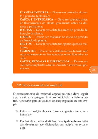 PLANTAS INTEIRAS — Devem ser coletadas duran-
te o período de floração;
CASCA E ENTRECASCA — Deve ser coletado antes
do florescimento da planta, geralmente antes ou du-
rante a primavera;
FOLHAS — Devem ser coletadas antes do período de
floração da planta;
FLORES — Devem ser coletadas no início do período
de floração da planta;
FRUTOS — Devem ser coletados apenas quando ma-
duros;
SEMENTES — Devem ser coletadas antes do fruto cair
espontaneamente ou das sementes serem liberadas no
solo;
RAÍZES, RIZOMAS E TUBÉRCULOS — Devem ser
coletadas em plantas adultas, durante o inverno ou pri-
mavera.
3.2. Processamento do material
O processamento do material vegetal coletado deve seguir
alguns cuidados que garantam boa qualidade da matéria pri-
ma, necessária para atividades da bioprospecção ou fitotera-
pia.
{
{ Evitar exposição das estruturas vegetais coletadas a
luz solar;
{
{ Plantas de espécies distintas, principalmente aromáti-
cas, devem ser acondicionadas em recipientes separa-
dos;
29
 