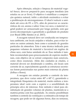 Após obtenção, seleção e limpeza do material vege-
tal fresco, deve-se prepará-lo para secagem imediata (em
estufas ou ao ar livre). O objetivo é estabilizar a composi-
ção química natural, inibir a atividade enzimática e evitar
a proliferação de microrganismos. O ideal é reduzir a umi-
dade até cerca de 8% a 12%, afim de preservar as caracte-
rísticas de cor, aroma e sabor. Uma vez seco, o material ve-
getal poderá ser armazenado por longo período, sem que
ocorra decomposição e garantindo a qualidade do produto
(ver Brasil 2006; Simões et al. 2017).
A secagem natural deve ser conduzida em tempera-
tura ambiente, em locais arejados e telados, para evitar in-
setos ou outros animais, bem como o acúmulo de grandes
partículas da atmosfera. Esta é uma técnica indicada para
pequenos volumes de material e favorável em regiões de
clima seco, com baixa umidade do ar. Esse método é tam-
bém recomendado para processamento de espécies medici-
nais, com objetivo de se extrair compostos mais sensíveis,
como óleos essenciais. Além dos cuidados já citados, o
material deverá ser desidratado à sombra, em locais sem
corrente de ar, especialmente quando as estruturas secreto-
ras forem posicionadas nas partes mais externas da planta
(folhas e flores).
A secagem em estufas permite o controle da tem-
peratura, que deve variar entre 40° e 60° C, garantindo a
integridade fitoquímica do material, muito embora a tem-
peratura ideal varie com a espécie e a sensibilidade do
princípio ativo de interesse. Este método é ideal para de-
sidratação de grandes volumes de plantas, mantendo-se a
matéria-prima com boa qualidade. As estufas possibilitam
também o controle da ventilação e a estimativa do tempo de
secagem, que pode ser de algumas horas, dias ou semanas,
31
 