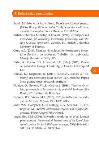 37
Brasil. Ministério da Agricultura, Pecuária e Abastecimento.
(2006). Boas práticas agrícolas (BPA) de plantas medicinais,
aromáticas e condimentares. Brasília, DF: MAPA.
British Columbia Ministry of Forests. (1996). Techniques and
procedures for collecting, preserving, processing, and sto-
ring botanical specimens. Victoria, BC: British Columbia
Ministry of Forests.
Cota, A.P. (2016). Técnicas de coletas, herborização e inven-
tário florístico de arbóreas. Trabalho não publicado.
Manejo florestal – DEF/UFV.
Dafni, A.; Kevan, P.G.; Husband, B.C. (Eds.). (2005). Practi-
cal pollination biology. Cambridge, Ontario: Enviroquest
Ltd.
Damas, K.; Kiapranis, R. (2017). Laboratory manual for col-
lecting and processing plant species. Lae, Morobe: Papua
New guinea forest research institute.
Fidalgo, O.; Bononi, V.L.R. (Coords.). (1989). Técnicas de co-
leta, preservação e herborização de material botânico. São
Paulo, SP: Instituto de Botânica.
Fonseca, R.S.; Vieira, M.F. (2015). Coleções botânicas com enfo-
que em herbário. Viçosa, MG: UFV, 2015.
Judd, W.S.; Campbell, C.S.; Kellogg, E.A.; Stevens, P.F.; Do-
noghue, M.J. (2009). Sistemática vegetal: um enfoque filo-
genético. Porto Alegre, RS: Artmed.
Lughadha, E.M. (2004). Towards a working list of all known
plant species. Philosophical Transactions of the Royal Soci-
ety of London Series B Biological sciences, 359(1444), 681–
687. doi: 10.1098/rstb.2003.1446.
5. Referências consultadas
 