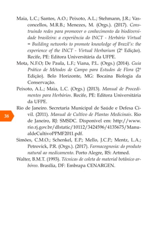 38
Maia, L.C.; Santos, A.O.; Peixoto, A.L.; Stehmann, J.R.; Vas-
concellos, M.R.B.; Menezes, M. (Orgs.). (2017). Cons-
truindo redes para promover o conhecimento da biodiversi-
dade brasileira: a experiência do INCT - Herbário Virtual
= Building networks to promote knowledge of Brazil’s: the
experience of the INCT - Virtual Herbarium (2ª Edição).
Recife, PE: Editora Universitária da UFPE.
Mota, N.F.O; De Paula, L.F.; Viana, P.L. (Orgs.) (2014). Guia
Prático de Métodos de Campo para Estudos de Flora (2ª
Edição). Belo Horizonte, MG: Bocaina Biologia da
Conservação.
Peixoto, A.L.; Maia, L.C. (Orgs.) (2013). Manual de Procedi-
mentos para Herbários. Recife, PE: Editora Universitária
da UFPE.
Rio de Janeiro. Secretaria Municipal de Saúde e Defesa Ci-
vil. (2011). Manual de Cultivo de Plantas Medicinais. Rio
de Janeiro, RJ: SMSDC. Disponível em: http://www.
rio.rj.gov.br/dlstatic/10112/3424596/4135675/Manu-
aldeCultivoPPMF2011.pdf.
Simões, C.M.O.; Schenkel, E.P.; Mello, J.C.P.; Mentz, L.A.;
Petrovick, P.R. (Orgs.). (2017). Farmacognosia: do produto
natural ao medicamento. Porto Alegre, RS: Artmed.
Walter, B.M.T. (1993). Técnicas de coleta de material botânico ar-
bóreo. Brasília, DF: Embrapa CENARGEN.
 