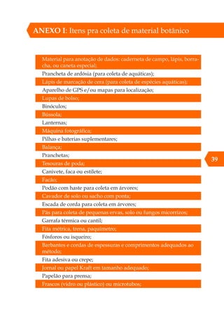 39
ANEXO I: Itens pra coleta de material botânico
Material para anotação de dados: caderneta de campo, lápis, borra-
cha, ou caneta especial;
Prancheta de ardósia (para coleta de aquáticas);
Lápis de marcação de cera (para coleta de espécies aquáticas);
Aparelho de GPS e/ou mapas para localização;
Lupas de bolso;
Binóculos;
Bússola;
Lanternas;
Máquina fotográfica;
Pilhas e baterias suplementares;
Balança;
Pranchetas;
Tesouras de poda;
Canivete, faca ou estilete;
Facão;
Podão com haste para coleta em árvores;
Cavador de solo ou sacho com ponta;
Escada de corda para coleta em árvores;
Pás para coleta de pequenas ervas, solo ou fungos micorrizos;
Garrafa térmica ou cantil;
Fita métrica, trena, paquímetro;
Fósforos ou isqueiro;
Barbantes e cordas de espessuras e comprimentos adequados ao
método;
Fita adesiva ou crepe;
Jornal ou papel Kraft em tamanho adequado;
Papelão para prensa;
Frascos (vidro ou plástico) ou microtubos;
 