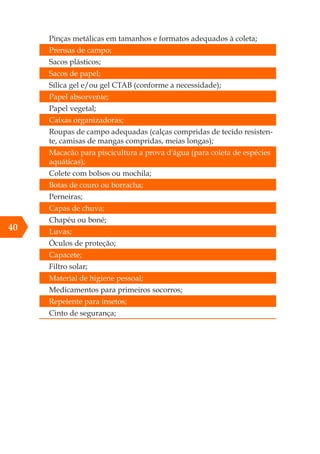 40
Pinças metálicas em tamanhos e formatos adequados à coleta;
Prensas de campo;
Sacos plásticos;
Sacos de papel;
Sílica gel e/ou gel CTAB (conforme a necessidade);
Papel absorvente;
Papel vegetal;
Caixas organizadoras;
Roupas de campo adequadas (calças compridas de tecido resisten-
te, camisas de mangas compridas, meias longas);
Macacão para piscicultura a prova d'água (para coleta de espécies
aquáticas);
Colete com bolsos ou mochila;
Botas de couro ou borracha;
Perneiras;
Capas de chuva;
Chapéu ou boné;
Luvas;
Óculos de proteção;
Capacete;
Filtro solar;
Material de higiene pessoal;
Medicamentos para primeiros socorros;
Repelente para insetos;
Cinto de segurança;
 