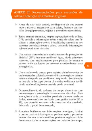 41
ANEXO II: Recomendações para excursões de
coleta e obtenção de amostras vegetais
{ Antes de sair para campo, certifique-se de que possui
todo o material necessário para coleta, fazendo um che-
cklist de equipamentos, objetos e utensílios necessários;
{ Tenha sempre em mãos, mapas topográficos e de trilhas,
GPS, bússola e informações sobre a área de coleta que fa-
cilitem a orientação e acesso à localidade; comunique aos
parentes ou colegas sobre a coleta, deixando informações
sobre o local a ser visitado;
{ Use roupas apropriadas e equipamentos de proteção in-
dividual (EPI); leve um cantil com água, kit de primeiros
socorros, com medicamentos para picadas de insetos e
outros, além de fontes de proteína e carboidratos para
emergências;
{ Use o caderno de campo para registro de informações de
cada exemplar coletado; ele servirá como registro perma-
nente e não pode ser perdido ou esquecido. Recomenda-
se que ele tenha capa de cor chamativa e distinta, facili-
tando sua localização em caso de perda eventual;
{ O preenchimento do caderno de campo deverá ser con-
tínuo e seguir a cronologia das excursões de coleta. Faça
anotações a lápis para evitar possíveis danos e perda de
dados; recomenda-se um lápis com grafite macio (4B a
8B), que permita escrever sob chuva ou alta umidade,
deixando o papel bem marcado;
{ Amostras botânicas sem informações de origem, habitat
e outras características que se perdem após o processa-
mento não têm valor científico, portanto, registre cuida-
dosamente todas as observações no caderno de campo,
 