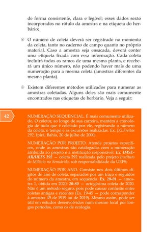 NUMERAÇÃO SEQUENCIAL. É mais comumente utiliza-
do. O coletor, ao longo de sua carreira, mantém a cronolo-
gia de tudo que é coletado por ele, registrando o número
da coleta, o tempo e as excursões realizadas. Ex. J.G.Freitas
292, Ipirá, Bahia, 20 de julho de 2000;
NUMERAÇÃO POR PROJETO. Atende projetos específi-
cos, onde as amostras são catalogadas com a numeração
atribuída ao projeto e a instituição responsável. Ex. IMSE-
AR/UEFS 292 — coleta 292 realizada pelo projeto Instituto
do Milênio no Semiárido, sob responsabilidade da UEFS;
NUMERAÇÃO POR ANO. Consiste nos dois últimos dí-
gitos do ano de coleta, separados por um traço e seguidos
do número da amostra, em sequência. Ex. 20-01 — amos-
tra 1, obtida em 2020; 20-80 — octogésima coleta de 2020.
Não é um método seguro, pois pode causar confusão entre
coletas antigas e recentes (Ex. 19-45 — pode corresponder
à amostra 45 de 1919 ou de 2019). Mesmo assim, pode ser
útil em estudos desenvolvidos num mesmo local por lon-
gos períodos, como os de ecologia.
42
de forma consistente, clara e legível; esses dados serão
incorporados no rótulo da amostra e na etiqueta do her-
bário;
{ O número de coleta deverá ser registrado no momento
da coleta, tanto no caderno de campo quanto no próprio
material. Caso a amostra seja ensacada, deverá conter
uma etiqueta fixada com essa informação. Cada coleta
incluirá todos os ramos de uma mesma planta, e recebe-
rá um único número, não podendo haver mais de uma
numeração para a mesma coleta (amostras diferentes da
mesma planta).
{ Existem diferentes métodos utilizados para numerar as
amostras coletadas. Alguns deles são mais comumente
encontrados nas etiquetas de herbário. Veja a seguir:
 