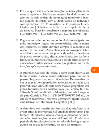 43
{ Em qualquer sistema de numeração botânica, plantas da
mesma espécie, coletadas no mesmo local de amostra-
gem ou parcela (coleta de população) receberão o mes-
mo número de coleta, com a identificação do indivíduo
correspondente. Ex. 15 amostras de C. jamacaru L., co-
letadas por J.G.Freitas na trilha para a capela da Serra
de Santana, Piatã-BA, receberão a seguinte identificação:
J.G.Freitas 914-1, J.G.Freitas 914-2 ... J.G.Freitas 914-15);
{ Registre no caderno de campo: local de coleta (país, es-
tado, município, região ou comunidade), data e nome
dos coletores, os quais deverão compor o cabeçalho da
respectiva excursão. Anote também informações sobre
o habitat, coordenadas dos pontos de coleta, descritores
da planta, como hábito, altura, abundância, cor da flor e
fruto, odor, presença, consistência e cor de látex, espécies
associadas e outras características que poderão sofrer al-
terações após o processamento;
{ A procedência/local de coleta deverá estar descrita de
forma concisa e clara, sendo suficiente para que outra
pessoa chegue ao local sem dificuldades. Deve-se descre-
ver os nomes de comunidades, rodovias ou estradas e, se
possível, usar um GPS com coordenadas geográficas em
graus decimais, para a posição exata (ex. Paraíba, BR 412,
8 Km de Sumé em direção a Monteiro, entrada à esquer-
da para Camalaú, 7º44'11.16"S, 36º57'39.94"W, 565 m), ou
em UTM (Universal Transverse Mercaptor), muito usados
em Sistemas de Informação Geográfica (SIG);
{ A data deve ser descrita no formato dia/mês/ano para
evitar erros de interpretação. É um dado importante, pois
fornece informações sobre a fenologia (períodos de flora-
ção e/ou frutificação) do material coletado. Conhecer o
período de frutificação facilita estudos de biologia repro-
dutiva ou coleta de sementes, no caso de matrizes;
 