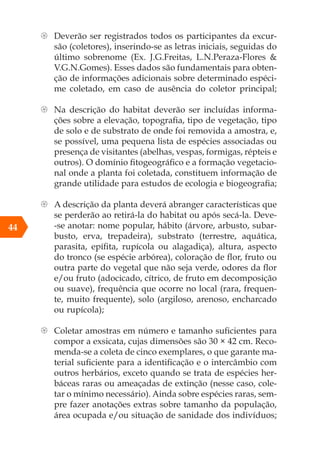 44
{ Deverão ser registrados todos os participantes da excur-
são (coletores), inserindo-se as letras iniciais, seguidas do
último sobrenome (Ex. J.G.Freitas, L.N.Peraza-Flores &
V.G.N.Gomes). Esses dados são fundamentais para obten-
ção de informações adicionais sobre determinado espéci-
me coletado, em caso de ausência do coletor principal;
{ Na descrição do habitat deverão ser incluídas informa-
ções sobre a elevação, topografia, tipo de vegetação, tipo
de solo e de substrato de onde foi removida a amostra, e,
se possível, uma pequena lista de espécies associadas ou
presença de visitantes (abelhas, vespas, formigas, répteis e
outros). O domínio fitogeográfico e a formação vegetacio-
nal onde a planta foi coletada, constituem informação de
grande utilidade para estudos de ecologia e biogeografia;
{ A descrição da planta deverá abranger características que
se perderão ao retirá-la do habitat ou após secá-la. Deve-
-se anotar: nome popular, hábito (árvore, arbusto, subar-
busto, erva, trepadeira), substrato (terrestre, aquática,
parasita, epífita, rupícola ou alagadiça), altura, aspecto
do tronco (se espécie arbórea), coloração de flor, fruto ou
outra parte do vegetal que não seja verde, odores da flor
e/ou fruto (adocicado, cítrico, de fruto em decomposição
ou suave), frequência que ocorre no local (rara, frequen-
te, muito frequente), solo (argiloso, arenoso, encharcado
ou rupícola);
{ Coletar amostras em número e tamanho suficientes para
compor a exsicata, cujas dimensões são 30 × 42 cm. Reco-
menda-se a coleta de cinco exemplares, o que garante ma-
terial suficiente para a identificação e o intercâmbio com
outros herbários, exceto quando se trata de espécies her-
báceas raras ou ameaçadas de extinção (nesse caso, cole-
tar o mínimo necessário). Ainda sobre espécies raras, sem-
pre fazer anotações extras sobre tamanho da população,
área ocupada e/ou situação de sanidade dos indivíduos;
 