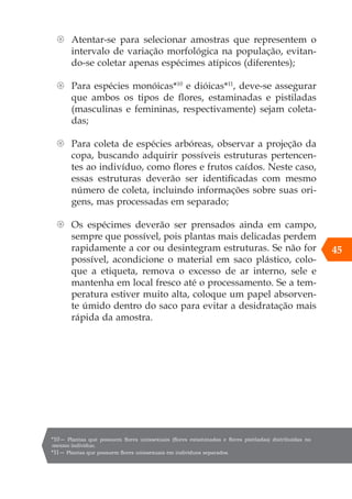 45
{ Atentar-se para selecionar amostras que representem o
intervalo de variação morfológica na população, evitan-
do-se coletar apenas espécimes atípicos (diferentes);
{ Para espécies monóicas*10
e dióicas*11
, deve-se assegurar
que ambos os tipos de flores, estaminadas e pistiladas
(masculinas e femininas, respectivamente) sejam coleta-
das;
{ Para coleta de espécies arbóreas, observar a projeção da
copa, buscando adquirir possíveis estruturas pertencen-
tes ao indivíduo, como flores e frutos caídos. Neste caso,
essas estruturas deverão ser identificadas com mesmo
número de coleta, incluindo informações sobre suas ori-
gens, mas processadas em separado;
{ Os espécimes deverão ser prensados ainda em campo,
sempre que possível, pois plantas mais delicadas perdem
rapidamente a cor ou desintegram estruturas. Se não for
possível, acondicione o material em saco plástico, colo-
que a etiqueta, remova o excesso de ar interno, sele e
mantenha em local fresco até o processamento. Se a tem-
peratura estiver muito alta, coloque um papel absorven-
te úmido dentro do saco para evitar a desidratação mais
rápida da amostra.
*10— Plantas que possuem flores unissexuais (flores estaminadas e flores pistiladas) distribuídas no
mesmo indivíduo.
*11— Plantas que possuem flores unissexuais em indivíduos separados.
 